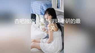 杏吧独家 - 性感学妹考研的最后一关