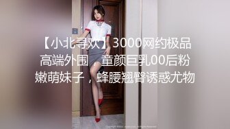 【小北寻欢】3000网约极品高端外围，童颜巨乳00后粉嫩萌妹子，蜂腰翘臀诱惑尤物