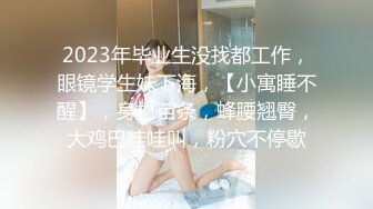 2023年毕业生没找都工作，眼镜学生妹下海，【小寓睡不醒】，身材苗条，蜂腰翘臀，大鸡巴哇哇叫，粉穴不停歇