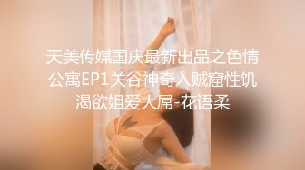 天美传媒国庆最新出品之色情公寓EP1关谷神奇入贼窟性饥渴欲姐爱大屌-花语柔