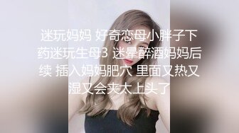 迷玩妈妈 好奇恋母小胖子下药迷玩生母3 迷晕醉酒妈妈后续 插入妈妈肥穴 里面又热又湿又会夹太上头了