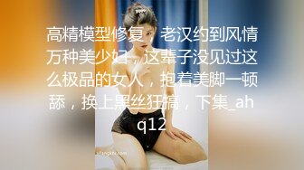 高精模型修复，老汉约到风情万种美少妇，这辈子没见过这么极品的女人，抱着美脚一顿舔，换上黑丝狂搞，下集_ahq12