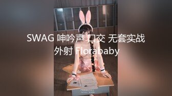 SWAG 呻吟声 口交 无套实战 外射 Florababy