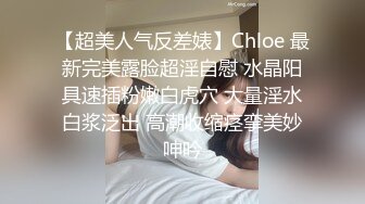 【超美人气反差婊】Chloe 最新完美露脸超淫自慰 水晶阳具速插粉嫩白虎穴 大量淫水白浆泛出 高潮收缩痉挛美妙呻吟