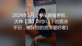 2024年3月，专吊颜值萝莉，大神【清】20岁以下的坚决不日，嫩妹控的资深爱好者1