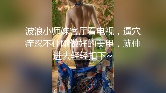 波浪小师妹客厅看电视，逼穴痒忍不住刚做好的美甲，就伸进去轻轻扣下~