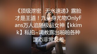 《顶级泄密✿无水速递》露脸才是王道！九头身尤物OnlyFans万人追随极品女神【kkimk】私拍~调教露出啪啪各种淫态非常反差