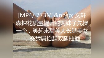 [MP4/ 773M]&nbsp; 文轩森探花质量提升约两妹子先操一个，笑起来甜美大长腿美女，交舔屌抬起双腿抽插