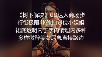 《树下解决》CD达人商场步行街极限4K偸拍多位小姐姐裙底透明内丁字内情趣内多种多样微醉美女尿急直接路边