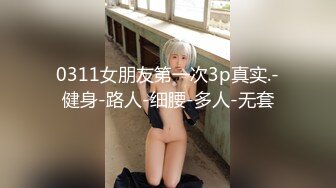 0311女朋友第一次3p真实.-健身-路人-细腰-多人-无套