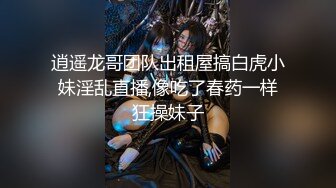 逍遥龙哥团队出租屋搞白虎小妹淫乱直播,像吃了春药一样狂操妹子