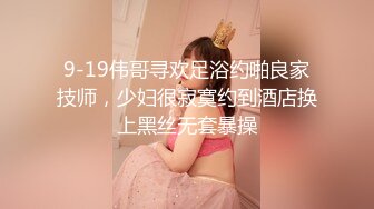 9-19伟哥寻欢足浴约啪良家技师，少妇很寂寞约到酒店换上黑丝无套暴操