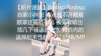 【新片速遞】&nbsp;&nbsp;自家小胖妞 有点放不开戴着眼罩还要抢手机 被无套输出 插几下骚逼就出水 有点肉的逼操起来也舒服[274MB/MP4/04:44]