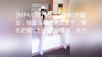 [MP4/ 767M] 高端網紅外圍女，極度淫騷上來就要干，爆乳肥臀，翹起屁股求操，全力輸出