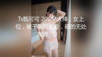 Ts甄可可 20CM大棒，女上位，被干得超难受，硬的无处发泄！！！